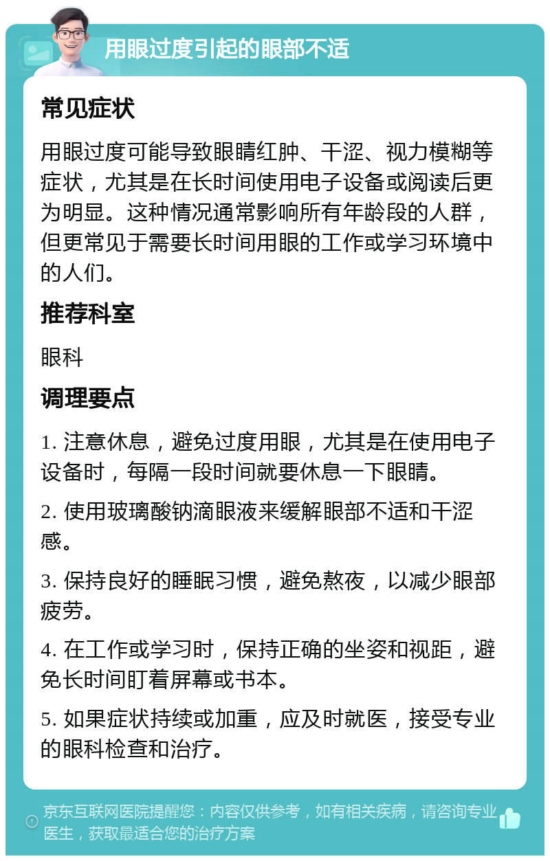 用眼过度引起的眼部不适 常见症状 用眼过度可能导致眼睛红肿、干涩、视力模糊等症状，尤其是在长时间使用电子设备或阅读后更为明显。这种情况通常影响所有年龄段的人群，但更常见于需要长时间用眼的工作或学习环境中的人们。 推荐科室 眼科 调理要点 1. 注意休息，避免过度用眼，尤其是在使用电子设备时，每隔一段时间就要休息一下眼睛。 2. 使用玻璃酸钠滴眼液来缓解眼部不适和干涩感。 3. 保持良好的睡眠习惯，避免熬夜，以减少眼部疲劳。 4. 在工作或学习时，保持正确的坐姿和视距，避免长时间盯着屏幕或书本。 5. 如果症状持续或加重，应及时就医，接受专业的眼科检查和治疗。