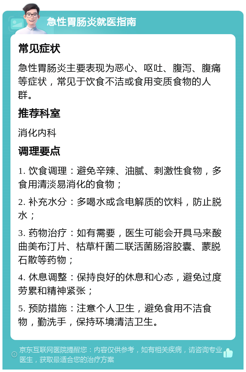 急性胃肠炎就医指南 常见症状 急性胃肠炎主要表现为恶心、呕吐、腹泻、腹痛等症状，常见于饮食不洁或食用变质食物的人群。 推荐科室 消化内科 调理要点 1. 饮食调理：避免辛辣、油腻、刺激性食物，多食用清淡易消化的食物； 2. 补充水分：多喝水或含电解质的饮料，防止脱水； 3. 药物治疗：如有需要，医生可能会开具马来酸曲美布汀片、枯草杆菌二联活菌肠溶胶囊、蒙脱石散等药物； 4. 休息调整：保持良好的休息和心态，避免过度劳累和精神紧张； 5. 预防措施：注意个人卫生，避免食用不洁食物，勤洗手，保持环境清洁卫生。