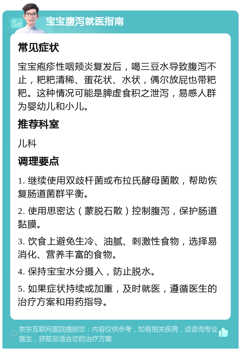 宝宝腹泻就医指南 常见症状 宝宝疱疹性咽颊炎复发后，喝三豆水导致腹泻不止，粑粑清稀、蛋花状、水状，偶尔放屁也带粑粑。这种情况可能是脾虚食积之泄泻，易感人群为婴幼儿和小儿。 推荐科室 儿科 调理要点 1. 继续使用双歧杆菌或布拉氏酵母菌散，帮助恢复肠道菌群平衡。 2. 使用思密达（蒙脱石散）控制腹泻，保护肠道黏膜。 3. 饮食上避免生冷、油腻、刺激性食物，选择易消化、营养丰富的食物。 4. 保持宝宝水分摄入，防止脱水。 5. 如果症状持续或加重，及时就医，遵循医生的治疗方案和用药指导。