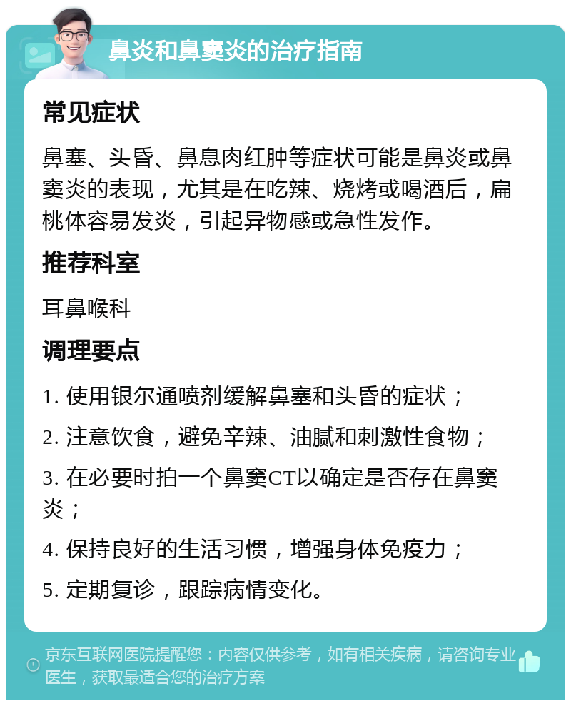 鼻炎和鼻窦炎的治疗指南 常见症状 鼻塞、头昏、鼻息肉红肿等症状可能是鼻炎或鼻窦炎的表现，尤其是在吃辣、烧烤或喝酒后，扁桃体容易发炎，引起异物感或急性发作。 推荐科室 耳鼻喉科 调理要点 1. 使用银尔通喷剂缓解鼻塞和头昏的症状； 2. 注意饮食，避免辛辣、油腻和刺激性食物； 3. 在必要时拍一个鼻窦CT以确定是否存在鼻窦炎； 4. 保持良好的生活习惯，增强身体免疫力； 5. 定期复诊，跟踪病情变化。