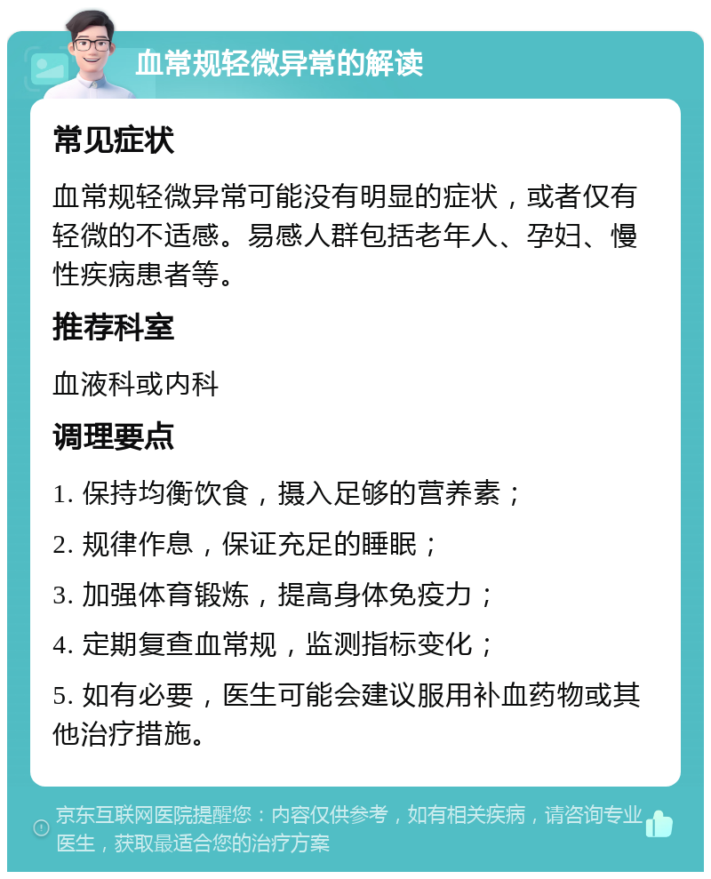 血常规轻微异常的解读 常见症状 血常规轻微异常可能没有明显的症状，或者仅有轻微的不适感。易感人群包括老年人、孕妇、慢性疾病患者等。 推荐科室 血液科或内科 调理要点 1. 保持均衡饮食，摄入足够的营养素； 2. 规律作息，保证充足的睡眠； 3. 加强体育锻炼，提高身体免疫力； 4. 定期复查血常规，监测指标变化； 5. 如有必要，医生可能会建议服用补血药物或其他治疗措施。