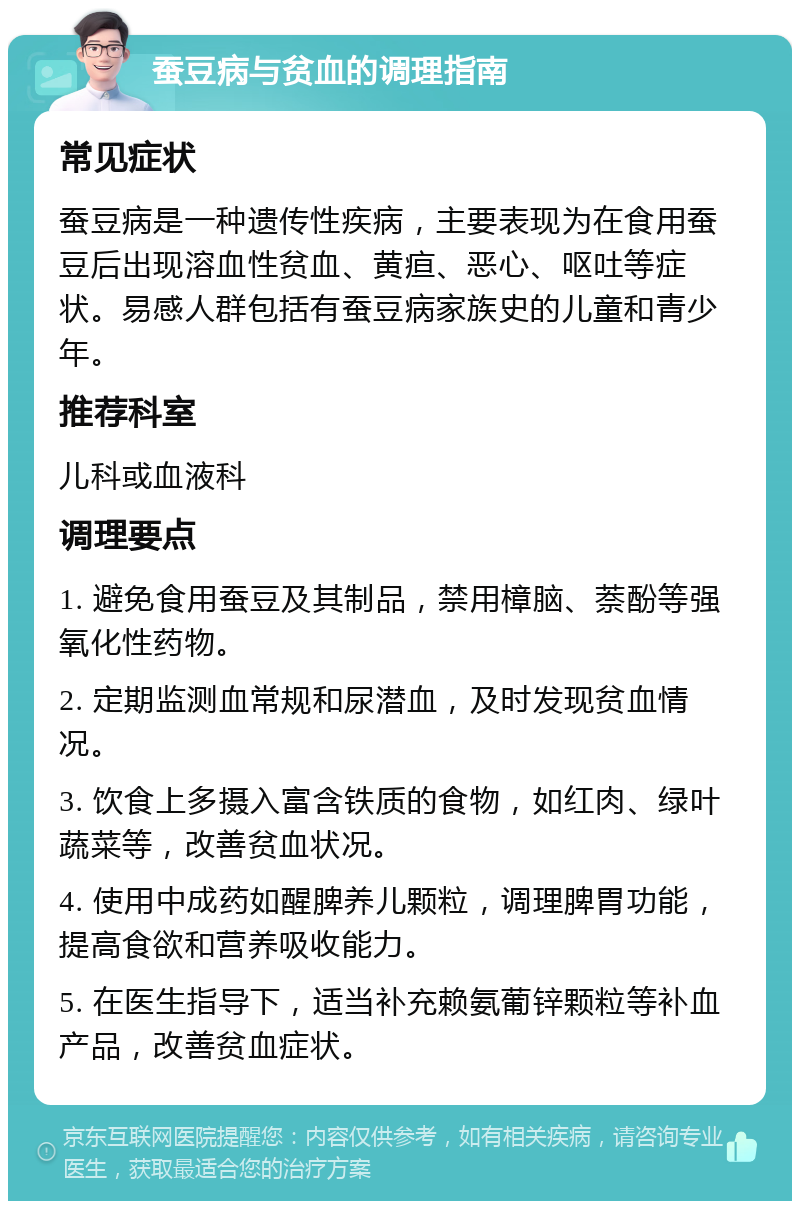 蚕豆病与贫血的调理指南 常见症状 蚕豆病是一种遗传性疾病，主要表现为在食用蚕豆后出现溶血性贫血、黄疸、恶心、呕吐等症状。易感人群包括有蚕豆病家族史的儿童和青少年。 推荐科室 儿科或血液科 调理要点 1. 避免食用蚕豆及其制品，禁用樟脑、萘酚等强氧化性药物。 2. 定期监测血常规和尿潜血，及时发现贫血情况。 3. 饮食上多摄入富含铁质的食物，如红肉、绿叶蔬菜等，改善贫血状况。 4. 使用中成药如醒脾养儿颗粒，调理脾胃功能，提高食欲和营养吸收能力。 5. 在医生指导下，适当补充赖氨葡锌颗粒等补血产品，改善贫血症状。