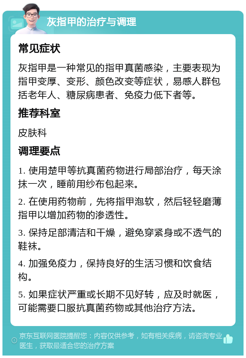 灰指甲的治疗与调理 常见症状 灰指甲是一种常见的指甲真菌感染，主要表现为指甲变厚、变形、颜色改变等症状，易感人群包括老年人、糖尿病患者、免疫力低下者等。 推荐科室 皮肤科 调理要点 1. 使用楚甲等抗真菌药物进行局部治疗，每天涂抹一次，睡前用纱布包起来。 2. 在使用药物前，先将指甲泡软，然后轻轻磨薄指甲以增加药物的渗透性。 3. 保持足部清洁和干燥，避免穿紧身或不透气的鞋袜。 4. 加强免疫力，保持良好的生活习惯和饮食结构。 5. 如果症状严重或长期不见好转，应及时就医，可能需要口服抗真菌药物或其他治疗方法。