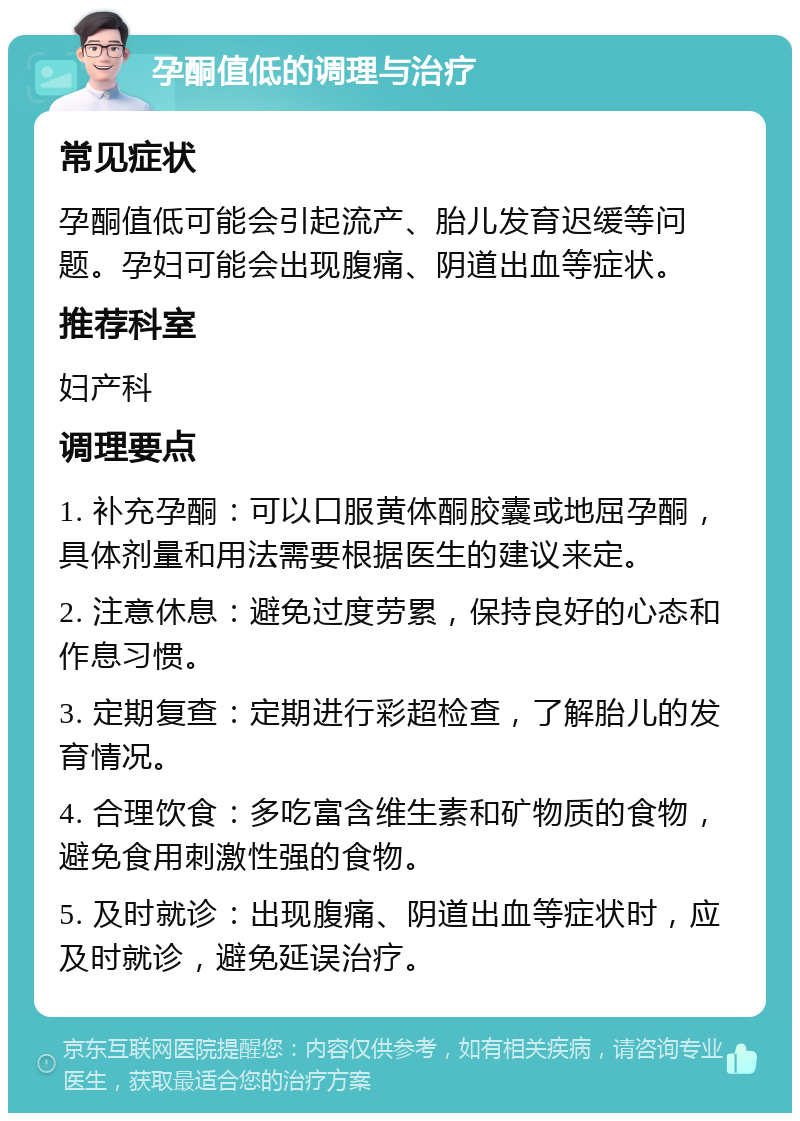 孕酮值低的调理与治疗 常见症状 孕酮值低可能会引起流产、胎儿发育迟缓等问题。孕妇可能会出现腹痛、阴道出血等症状。 推荐科室 妇产科 调理要点 1. 补充孕酮：可以口服黄体酮胶囊或地屈孕酮，具体剂量和用法需要根据医生的建议来定。 2. 注意休息：避免过度劳累，保持良好的心态和作息习惯。 3. 定期复查：定期进行彩超检查，了解胎儿的发育情况。 4. 合理饮食：多吃富含维生素和矿物质的食物，避免食用刺激性强的食物。 5. 及时就诊：出现腹痛、阴道出血等症状时，应及时就诊，避免延误治疗。