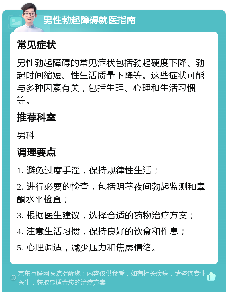 男性勃起障碍就医指南 常见症状 男性勃起障碍的常见症状包括勃起硬度下降、勃起时间缩短、性生活质量下降等。这些症状可能与多种因素有关，包括生理、心理和生活习惯等。 推荐科室 男科 调理要点 1. 避免过度手淫，保持规律性生活； 2. 进行必要的检查，包括阴茎夜间勃起监测和睾酮水平检查； 3. 根据医生建议，选择合适的药物治疗方案； 4. 注意生活习惯，保持良好的饮食和作息； 5. 心理调适，减少压力和焦虑情绪。