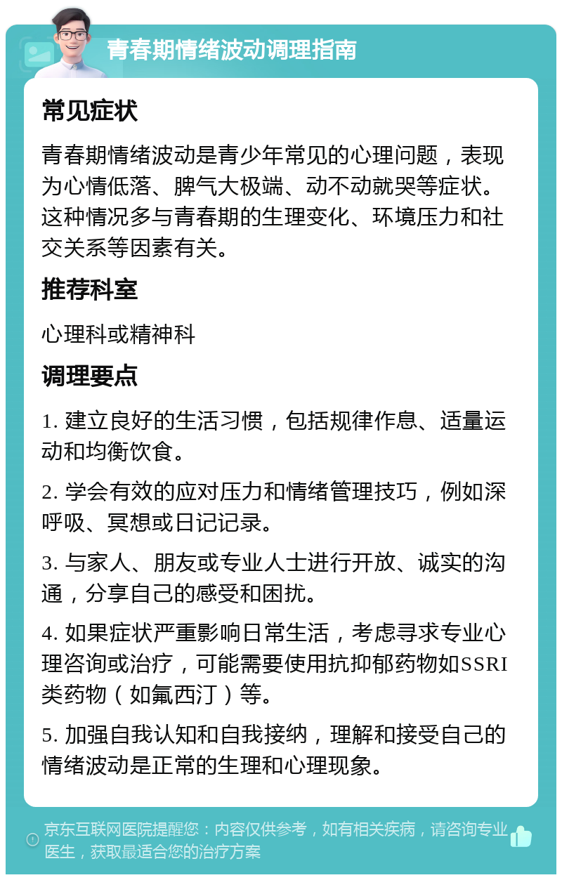 青春期情绪波动调理指南 常见症状 青春期情绪波动是青少年常见的心理问题，表现为心情低落、脾气大极端、动不动就哭等症状。这种情况多与青春期的生理变化、环境压力和社交关系等因素有关。 推荐科室 心理科或精神科 调理要点 1. 建立良好的生活习惯，包括规律作息、适量运动和均衡饮食。 2. 学会有效的应对压力和情绪管理技巧，例如深呼吸、冥想或日记记录。 3. 与家人、朋友或专业人士进行开放、诚实的沟通，分享自己的感受和困扰。 4. 如果症状严重影响日常生活，考虑寻求专业心理咨询或治疗，可能需要使用抗抑郁药物如SSRI类药物（如氟西汀）等。 5. 加强自我认知和自我接纳，理解和接受自己的情绪波动是正常的生理和心理现象。