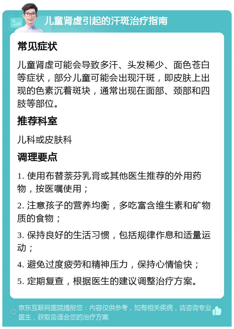 儿童肾虚引起的汗斑治疗指南 常见症状 儿童肾虚可能会导致多汗、头发稀少、面色苍白等症状，部分儿童可能会出现汗斑，即皮肤上出现的色素沉着斑块，通常出现在面部、颈部和四肢等部位。 推荐科室 儿科或皮肤科 调理要点 1. 使用布替萘芬乳膏或其他医生推荐的外用药物，按医嘱使用； 2. 注意孩子的营养均衡，多吃富含维生素和矿物质的食物； 3. 保持良好的生活习惯，包括规律作息和适量运动； 4. 避免过度疲劳和精神压力，保持心情愉快； 5. 定期复查，根据医生的建议调整治疗方案。