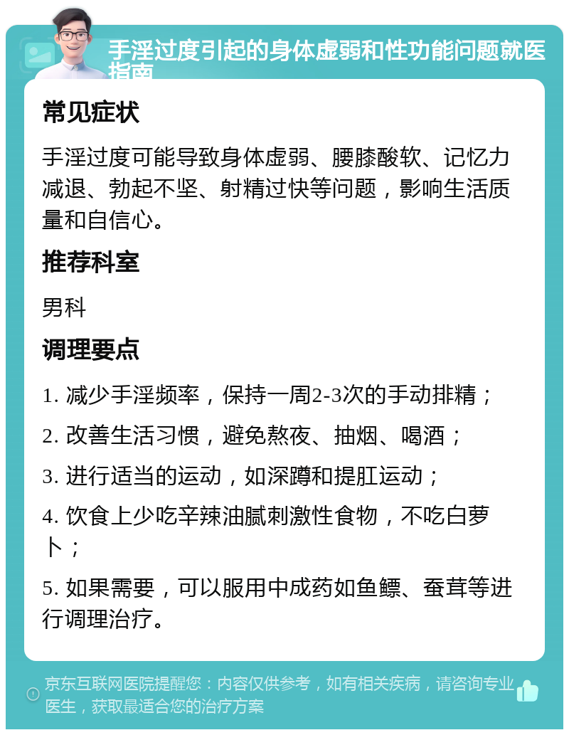 手淫过度引起的身体虚弱和性功能问题就医指南 常见症状 手淫过度可能导致身体虚弱、腰膝酸软、记忆力减退、勃起不坚、射精过快等问题，影响生活质量和自信心。 推荐科室 男科 调理要点 1. 减少手淫频率，保持一周2-3次的手动排精； 2. 改善生活习惯，避免熬夜、抽烟、喝酒； 3. 进行适当的运动，如深蹲和提肛运动； 4. 饮食上少吃辛辣油腻刺激性食物，不吃白萝卜； 5. 如果需要，可以服用中成药如鱼鳔、蚕茸等进行调理治疗。