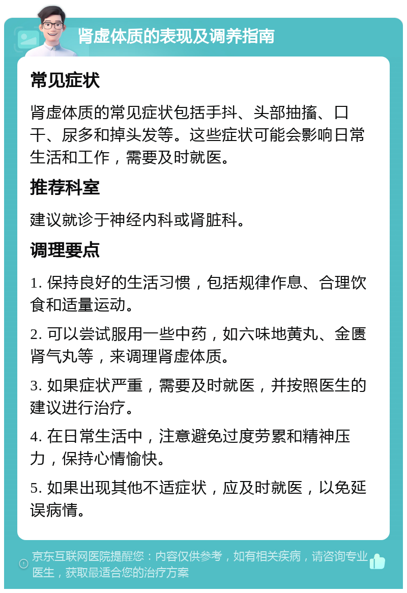 肾虚体质的表现及调养指南 常见症状 肾虚体质的常见症状包括手抖、头部抽搐、口干、尿多和掉头发等。这些症状可能会影响日常生活和工作，需要及时就医。 推荐科室 建议就诊于神经内科或肾脏科。 调理要点 1. 保持良好的生活习惯，包括规律作息、合理饮食和适量运动。 2. 可以尝试服用一些中药，如六味地黄丸、金匮肾气丸等，来调理肾虚体质。 3. 如果症状严重，需要及时就医，并按照医生的建议进行治疗。 4. 在日常生活中，注意避免过度劳累和精神压力，保持心情愉快。 5. 如果出现其他不适症状，应及时就医，以免延误病情。