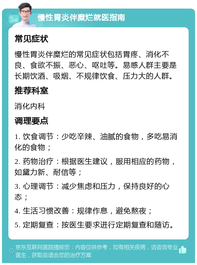 慢性胃炎伴糜烂就医指南 常见症状 慢性胃炎伴糜烂的常见症状包括胃疼、消化不良、食欲不振、恶心、呕吐等。易感人群主要是长期饮酒、吸烟、不规律饮食、压力大的人群。 推荐科室 消化内科 调理要点 1. 饮食调节：少吃辛辣、油腻的食物，多吃易消化的食物； 2. 药物治疗：根据医生建议，服用相应的药物，如黛力新、耐信等； 3. 心理调节：减少焦虑和压力，保持良好的心态； 4. 生活习惯改善：规律作息，避免熬夜； 5. 定期复查：按医生要求进行定期复查和随访。