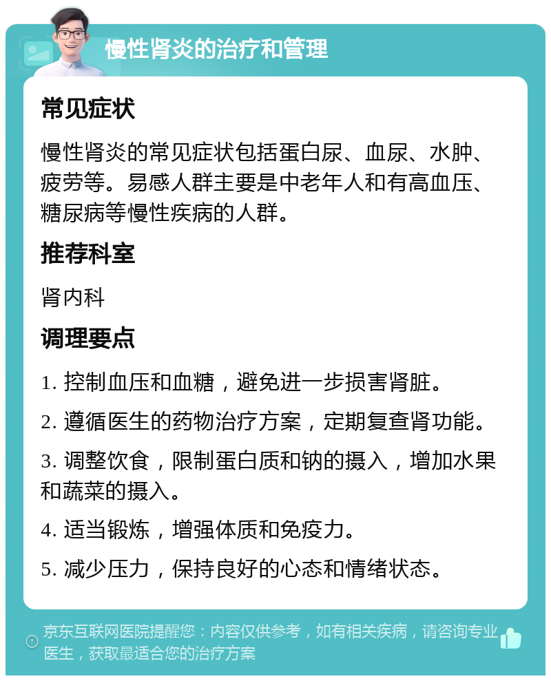 慢性肾炎的治疗和管理 常见症状 慢性肾炎的常见症状包括蛋白尿、血尿、水肿、疲劳等。易感人群主要是中老年人和有高血压、糖尿病等慢性疾病的人群。 推荐科室 肾内科 调理要点 1. 控制血压和血糖，避免进一步损害肾脏。 2. 遵循医生的药物治疗方案，定期复查肾功能。 3. 调整饮食，限制蛋白质和钠的摄入，增加水果和蔬菜的摄入。 4. 适当锻炼，增强体质和免疫力。 5. 减少压力，保持良好的心态和情绪状态。