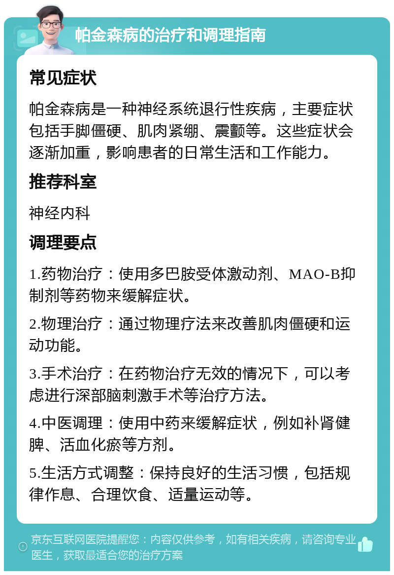 帕金森病的治疗和调理指南 常见症状 帕金森病是一种神经系统退行性疾病，主要症状包括手脚僵硬、肌肉紧绷、震颤等。这些症状会逐渐加重，影响患者的日常生活和工作能力。 推荐科室 神经内科 调理要点 1.药物治疗：使用多巴胺受体激动剂、MAO-B抑制剂等药物来缓解症状。 2.物理治疗：通过物理疗法来改善肌肉僵硬和运动功能。 3.手术治疗：在药物治疗无效的情况下，可以考虑进行深部脑刺激手术等治疗方法。 4.中医调理：使用中药来缓解症状，例如补肾健脾、活血化瘀等方剂。 5.生活方式调整：保持良好的生活习惯，包括规律作息、合理饮食、适量运动等。