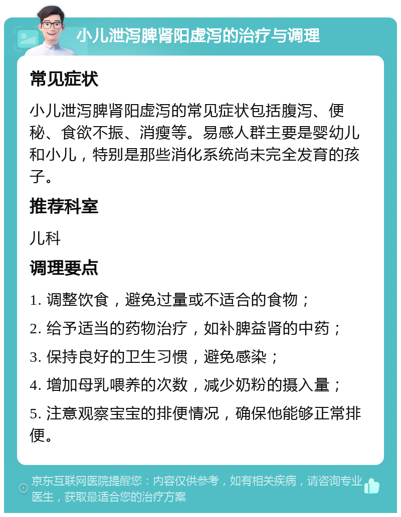 小儿泄泻脾肾阳虚泻的治疗与调理 常见症状 小儿泄泻脾肾阳虚泻的常见症状包括腹泻、便秘、食欲不振、消瘦等。易感人群主要是婴幼儿和小儿，特别是那些消化系统尚未完全发育的孩子。 推荐科室 儿科 调理要点 1. 调整饮食，避免过量或不适合的食物； 2. 给予适当的药物治疗，如补脾益肾的中药； 3. 保持良好的卫生习惯，避免感染； 4. 增加母乳喂养的次数，减少奶粉的摄入量； 5. 注意观察宝宝的排便情况，确保他能够正常排便。