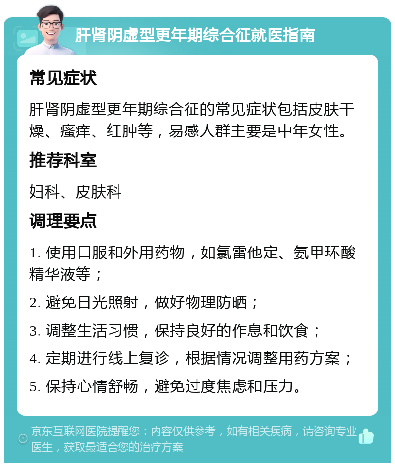 肝肾阴虚型更年期综合征就医指南 常见症状 肝肾阴虚型更年期综合征的常见症状包括皮肤干燥、瘙痒、红肿等，易感人群主要是中年女性。 推荐科室 妇科、皮肤科 调理要点 1. 使用口服和外用药物，如氯雷他定、氨甲环酸精华液等； 2. 避免日光照射，做好物理防晒； 3. 调整生活习惯，保持良好的作息和饮食； 4. 定期进行线上复诊，根据情况调整用药方案； 5. 保持心情舒畅，避免过度焦虑和压力。