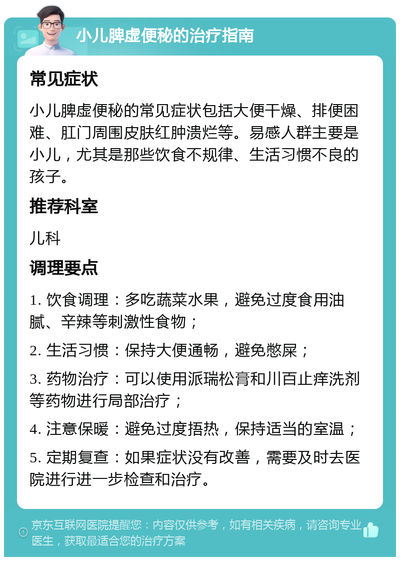 小儿脾虚便秘的治疗指南 常见症状 小儿脾虚便秘的常见症状包括大便干燥、排便困难、肛门周围皮肤红肿溃烂等。易感人群主要是小儿，尤其是那些饮食不规律、生活习惯不良的孩子。 推荐科室 儿科 调理要点 1. 饮食调理：多吃蔬菜水果，避免过度食用油腻、辛辣等刺激性食物； 2. 生活习惯：保持大便通畅，避免憋屎； 3. 药物治疗：可以使用派瑞松膏和川百止痒洗剂等药物进行局部治疗； 4. 注意保暖：避免过度捂热，保持适当的室温； 5. 定期复查：如果症状没有改善，需要及时去医院进行进一步检查和治疗。