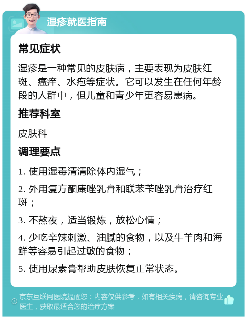 湿疹就医指南 常见症状 湿疹是一种常见的皮肤病，主要表现为皮肤红斑、瘙痒、水疱等症状。它可以发生在任何年龄段的人群中，但儿童和青少年更容易患病。 推荐科室 皮肤科 调理要点 1. 使用湿毒清清除体内湿气； 2. 外用复方酮康唑乳膏和联苯苄唑乳膏治疗红斑； 3. 不熬夜，适当锻炼，放松心情； 4. 少吃辛辣刺激、油腻的食物，以及牛羊肉和海鲜等容易引起过敏的食物； 5. 使用尿素膏帮助皮肤恢复正常状态。