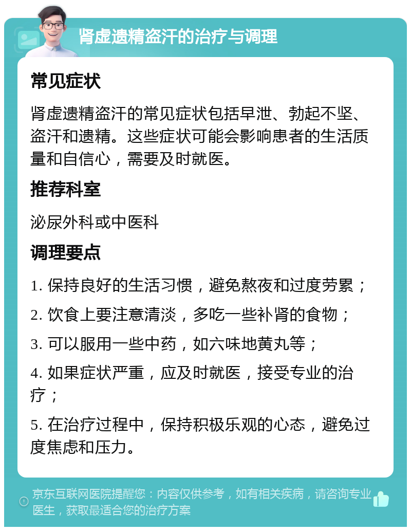 肾虚遗精盗汗的治疗与调理 常见症状 肾虚遗精盗汗的常见症状包括早泄、勃起不坚、盗汗和遗精。这些症状可能会影响患者的生活质量和自信心，需要及时就医。 推荐科室 泌尿外科或中医科 调理要点 1. 保持良好的生活习惯，避免熬夜和过度劳累； 2. 饮食上要注意清淡，多吃一些补肾的食物； 3. 可以服用一些中药，如六味地黄丸等； 4. 如果症状严重，应及时就医，接受专业的治疗； 5. 在治疗过程中，保持积极乐观的心态，避免过度焦虑和压力。