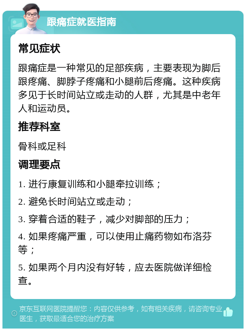 跟痛症就医指南 常见症状 跟痛症是一种常见的足部疾病，主要表现为脚后跟疼痛、脚脖子疼痛和小腿前后疼痛。这种疾病多见于长时间站立或走动的人群，尤其是中老年人和运动员。 推荐科室 骨科或足科 调理要点 1. 进行康复训练和小腿牵拉训练； 2. 避免长时间站立或走动； 3. 穿着合适的鞋子，减少对脚部的压力； 4. 如果疼痛严重，可以使用止痛药物如布洛芬等； 5. 如果两个月内没有好转，应去医院做详细检查。