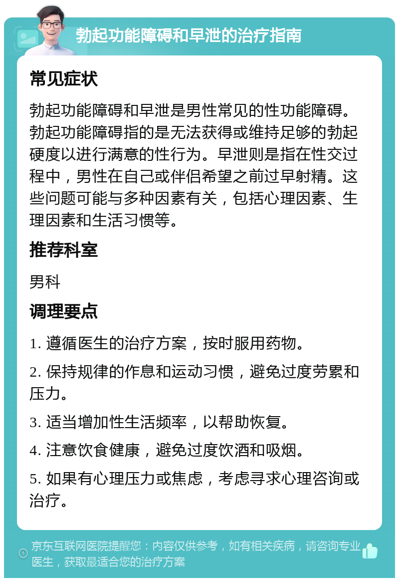 勃起功能障碍和早泄的治疗指南 常见症状 勃起功能障碍和早泄是男性常见的性功能障碍。勃起功能障碍指的是无法获得或维持足够的勃起硬度以进行满意的性行为。早泄则是指在性交过程中，男性在自己或伴侣希望之前过早射精。这些问题可能与多种因素有关，包括心理因素、生理因素和生活习惯等。 推荐科室 男科 调理要点 1. 遵循医生的治疗方案，按时服用药物。 2. 保持规律的作息和运动习惯，避免过度劳累和压力。 3. 适当增加性生活频率，以帮助恢复。 4. 注意饮食健康，避免过度饮酒和吸烟。 5. 如果有心理压力或焦虑，考虑寻求心理咨询或治疗。