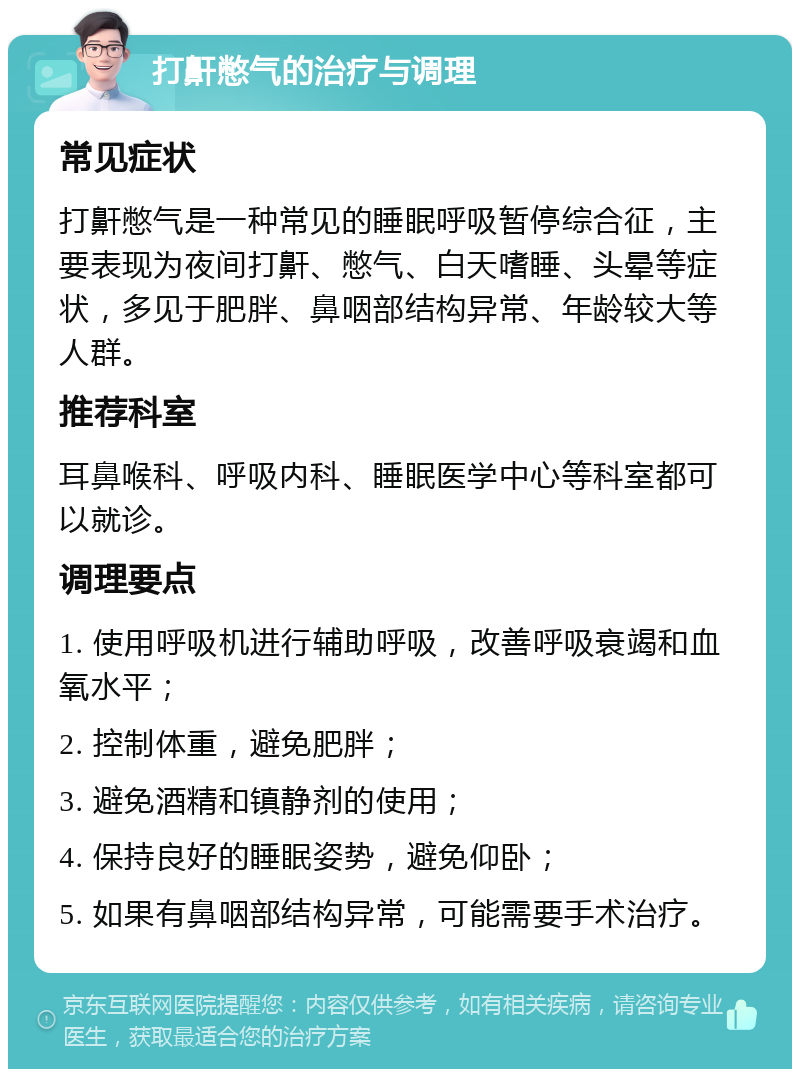 打鼾憋气的治疗与调理 常见症状 打鼾憋气是一种常见的睡眠呼吸暂停综合征，主要表现为夜间打鼾、憋气、白天嗜睡、头晕等症状，多见于肥胖、鼻咽部结构异常、年龄较大等人群。 推荐科室 耳鼻喉科、呼吸内科、睡眠医学中心等科室都可以就诊。 调理要点 1. 使用呼吸机进行辅助呼吸，改善呼吸衰竭和血氧水平； 2. 控制体重，避免肥胖； 3. 避免酒精和镇静剂的使用； 4. 保持良好的睡眠姿势，避免仰卧； 5. 如果有鼻咽部结构异常，可能需要手术治疗。