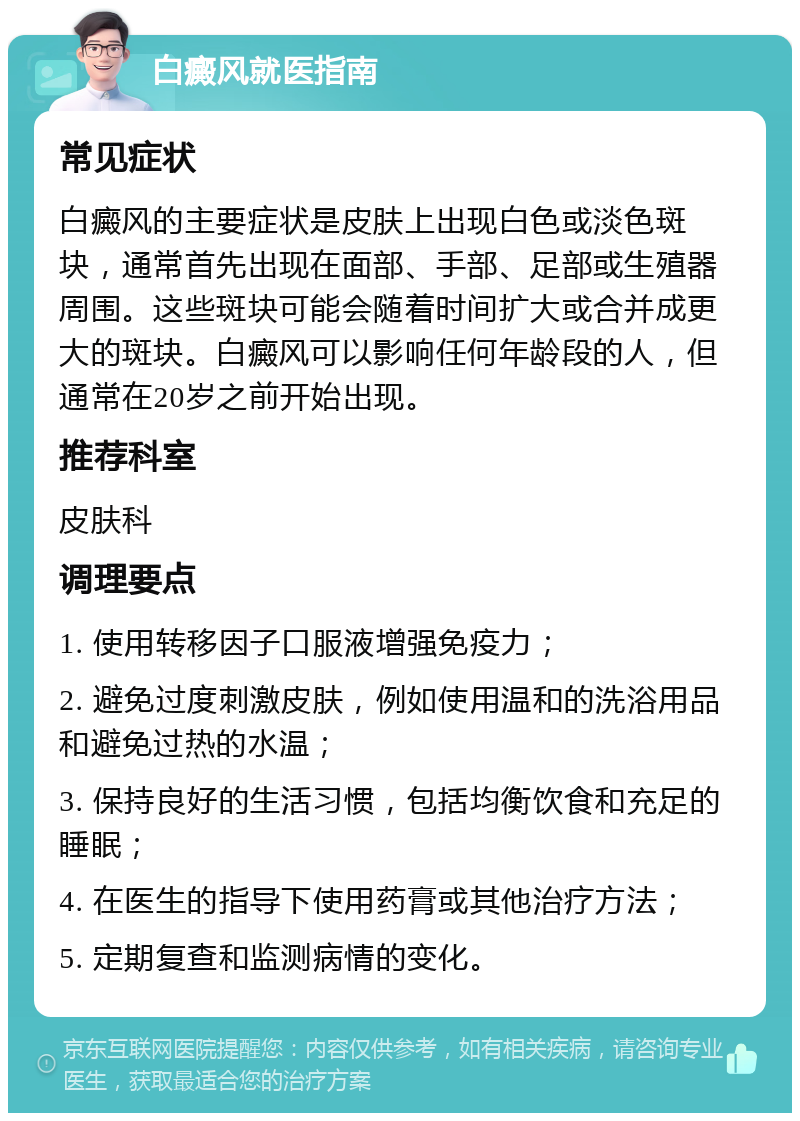 白癜风就医指南 常见症状 白癜风的主要症状是皮肤上出现白色或淡色斑块，通常首先出现在面部、手部、足部或生殖器周围。这些斑块可能会随着时间扩大或合并成更大的斑块。白癜风可以影响任何年龄段的人，但通常在20岁之前开始出现。 推荐科室 皮肤科 调理要点 1. 使用转移因子口服液增强免疫力； 2. 避免过度刺激皮肤，例如使用温和的洗浴用品和避免过热的水温； 3. 保持良好的生活习惯，包括均衡饮食和充足的睡眠； 4. 在医生的指导下使用药膏或其他治疗方法； 5. 定期复查和监测病情的变化。