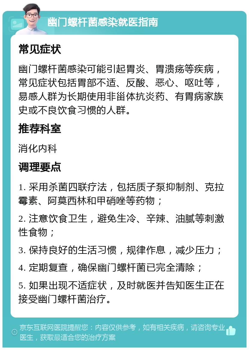 幽门螺杆菌感染就医指南 常见症状 幽门螺杆菌感染可能引起胃炎、胃溃疡等疾病，常见症状包括胃部不适、反酸、恶心、呕吐等，易感人群为长期使用非甾体抗炎药、有胃病家族史或不良饮食习惯的人群。 推荐科室 消化内科 调理要点 1. 采用杀菌四联疗法，包括质子泵抑制剂、克拉霉素、阿莫西林和甲硝唑等药物； 2. 注意饮食卫生，避免生冷、辛辣、油腻等刺激性食物； 3. 保持良好的生活习惯，规律作息，减少压力； 4. 定期复查，确保幽门螺杆菌已完全清除； 5. 如果出现不适症状，及时就医并告知医生正在接受幽门螺杆菌治疗。