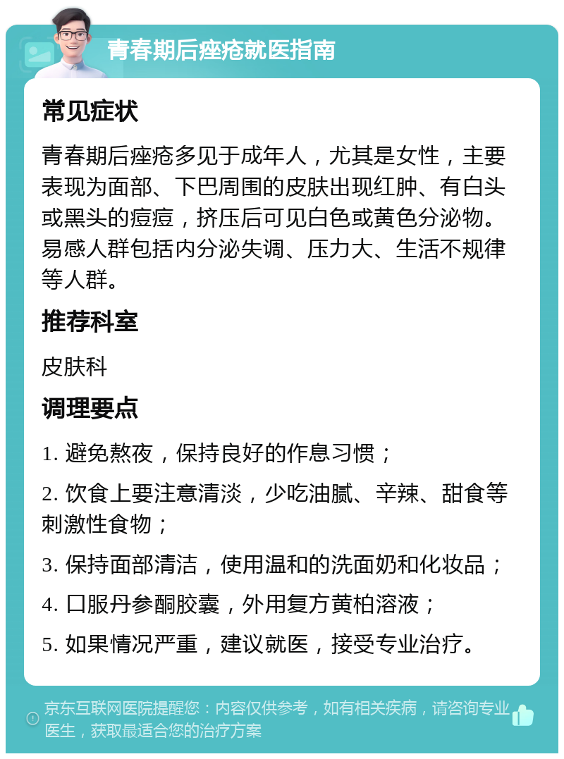 青春期后痤疮就医指南 常见症状 青春期后痤疮多见于成年人，尤其是女性，主要表现为面部、下巴周围的皮肤出现红肿、有白头或黑头的痘痘，挤压后可见白色或黄色分泌物。易感人群包括内分泌失调、压力大、生活不规律等人群。 推荐科室 皮肤科 调理要点 1. 避免熬夜，保持良好的作息习惯； 2. 饮食上要注意清淡，少吃油腻、辛辣、甜食等刺激性食物； 3. 保持面部清洁，使用温和的洗面奶和化妆品； 4. 口服丹参酮胶囊，外用复方黄柏溶液； 5. 如果情况严重，建议就医，接受专业治疗。