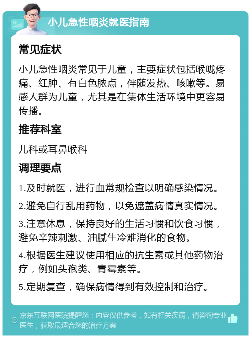 小儿急性咽炎就医指南 常见症状 小儿急性咽炎常见于儿童，主要症状包括喉咙疼痛、红肿、有白色脓点，伴随发热、咳嗽等。易感人群为儿童，尤其是在集体生活环境中更容易传播。 推荐科室 儿科或耳鼻喉科 调理要点 1.及时就医，进行血常规检查以明确感染情况。 2.避免自行乱用药物，以免遮盖病情真实情况。 3.注意休息，保持良好的生活习惯和饮食习惯，避免辛辣刺激、油腻生冷难消化的食物。 4.根据医生建议使用相应的抗生素或其他药物治疗，例如头孢类、青霉素等。 5.定期复查，确保病情得到有效控制和治疗。