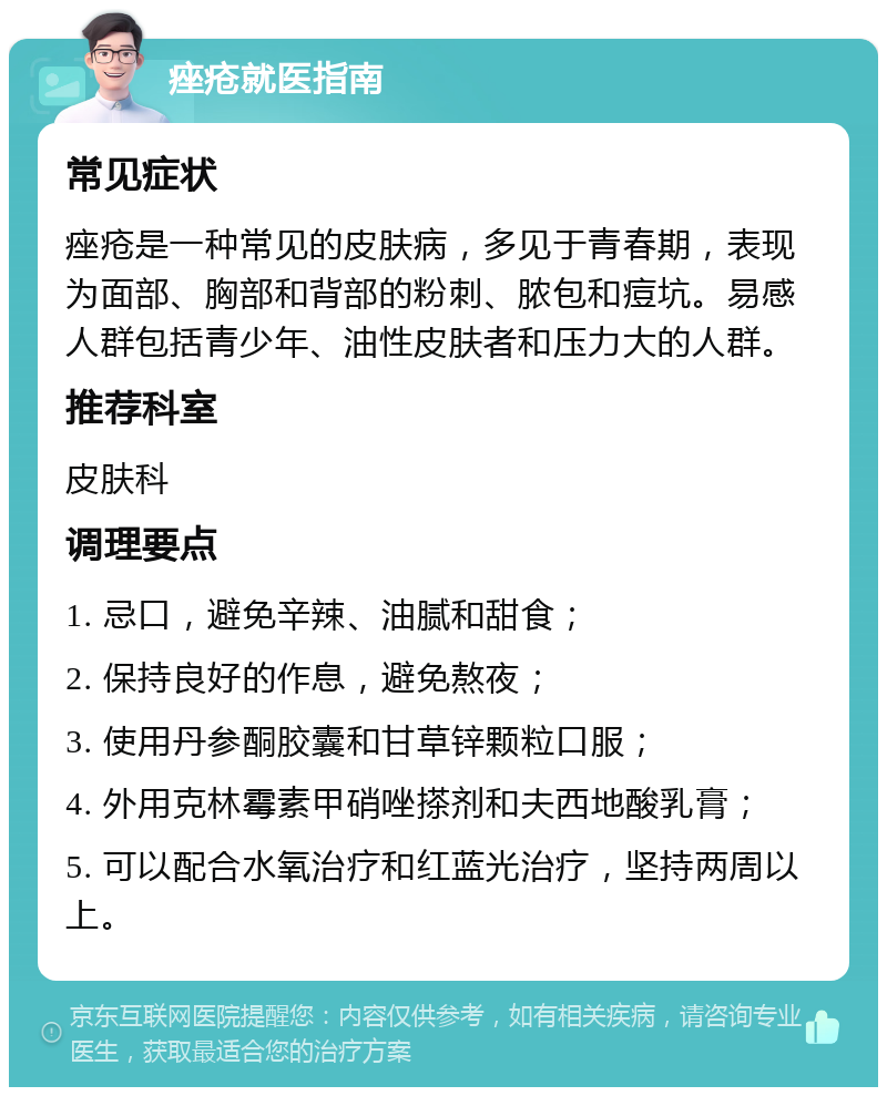 痤疮就医指南 常见症状 痤疮是一种常见的皮肤病，多见于青春期，表现为面部、胸部和背部的粉刺、脓包和痘坑。易感人群包括青少年、油性皮肤者和压力大的人群。 推荐科室 皮肤科 调理要点 1. 忌口，避免辛辣、油腻和甜食； 2. 保持良好的作息，避免熬夜； 3. 使用丹参酮胶囊和甘草锌颗粒口服； 4. 外用克林霉素甲硝唑搽剂和夫西地酸乳膏； 5. 可以配合水氧治疗和红蓝光治疗，坚持两周以上。