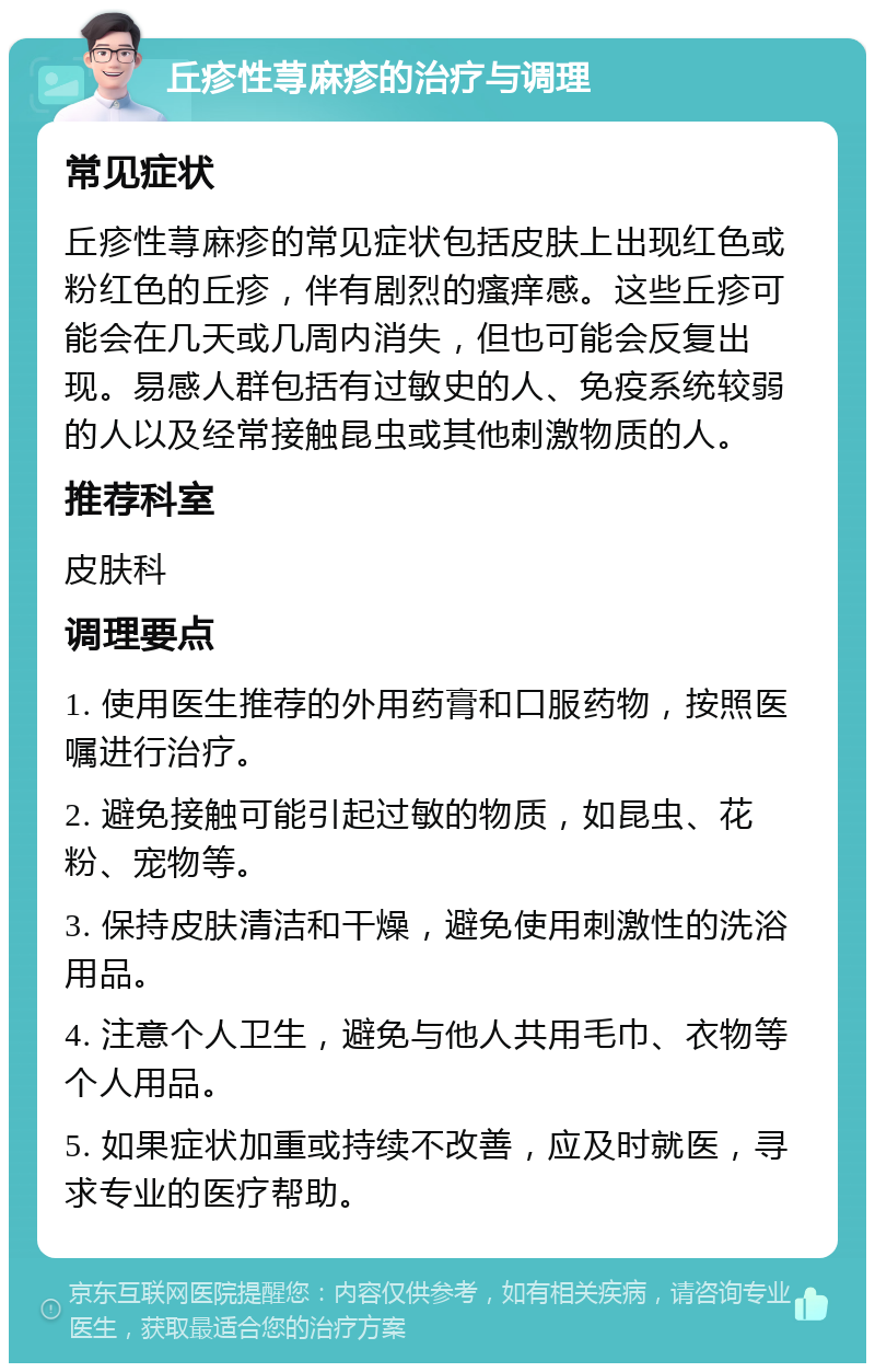 丘疹性荨麻疹的治疗与调理 常见症状 丘疹性荨麻疹的常见症状包括皮肤上出现红色或粉红色的丘疹，伴有剧烈的瘙痒感。这些丘疹可能会在几天或几周内消失，但也可能会反复出现。易感人群包括有过敏史的人、免疫系统较弱的人以及经常接触昆虫或其他刺激物质的人。 推荐科室 皮肤科 调理要点 1. 使用医生推荐的外用药膏和口服药物，按照医嘱进行治疗。 2. 避免接触可能引起过敏的物质，如昆虫、花粉、宠物等。 3. 保持皮肤清洁和干燥，避免使用刺激性的洗浴用品。 4. 注意个人卫生，避免与他人共用毛巾、衣物等个人用品。 5. 如果症状加重或持续不改善，应及时就医，寻求专业的医疗帮助。