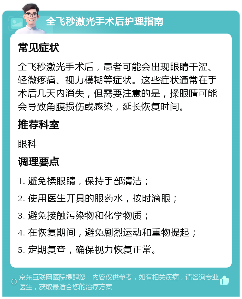 全飞秒激光手术后护理指南 常见症状 全飞秒激光手术后，患者可能会出现眼睛干涩、轻微疼痛、视力模糊等症状。这些症状通常在手术后几天内消失，但需要注意的是，揉眼睛可能会导致角膜损伤或感染，延长恢复时间。 推荐科室 眼科 调理要点 1. 避免揉眼睛，保持手部清洁； 2. 使用医生开具的眼药水，按时滴眼； 3. 避免接触污染物和化学物质； 4. 在恢复期间，避免剧烈运动和重物提起； 5. 定期复查，确保视力恢复正常。