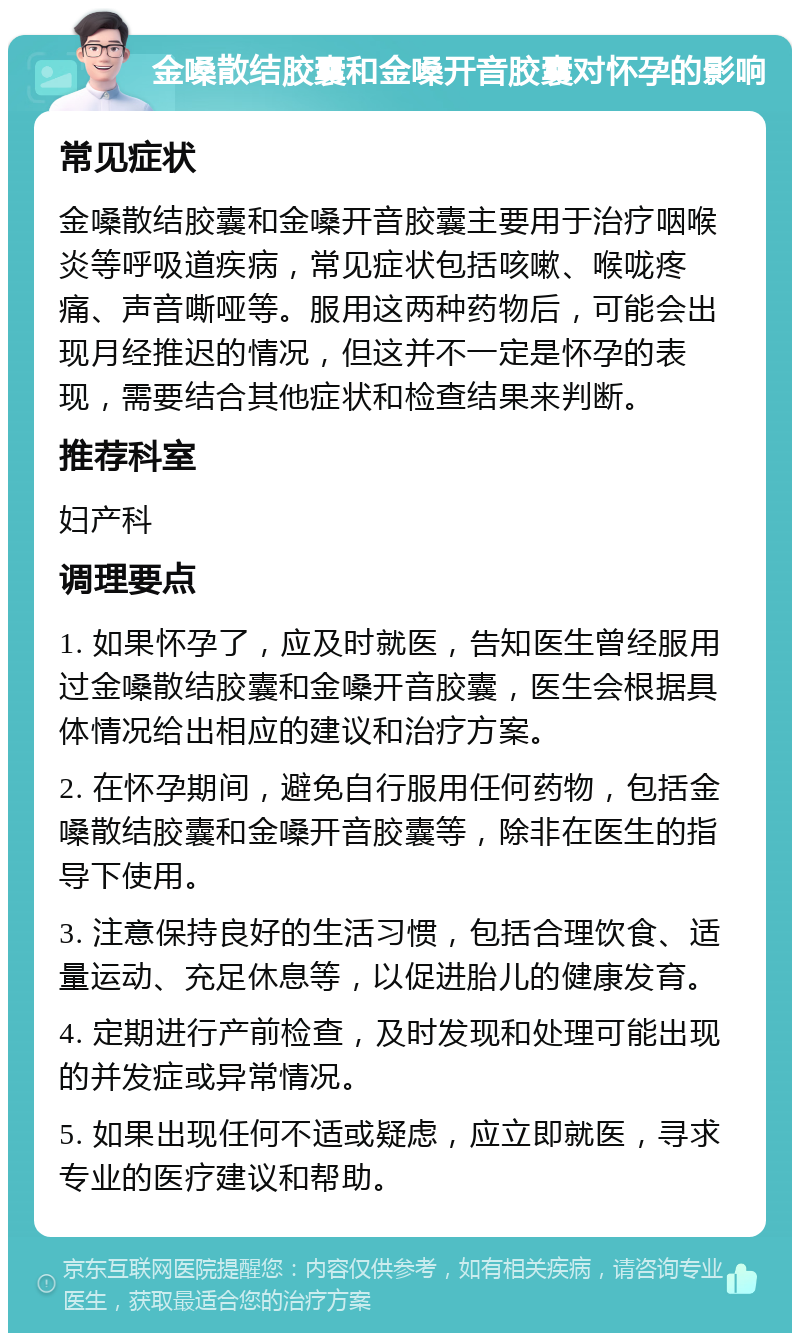 金嗓散结胶囊和金嗓开音胶囊对怀孕的影响 常见症状 金嗓散结胶囊和金嗓开音胶囊主要用于治疗咽喉炎等呼吸道疾病，常见症状包括咳嗽、喉咙疼痛、声音嘶哑等。服用这两种药物后，可能会出现月经推迟的情况，但这并不一定是怀孕的表现，需要结合其他症状和检查结果来判断。 推荐科室 妇产科 调理要点 1. 如果怀孕了，应及时就医，告知医生曾经服用过金嗓散结胶囊和金嗓开音胶囊，医生会根据具体情况给出相应的建议和治疗方案。 2. 在怀孕期间，避免自行服用任何药物，包括金嗓散结胶囊和金嗓开音胶囊等，除非在医生的指导下使用。 3. 注意保持良好的生活习惯，包括合理饮食、适量运动、充足休息等，以促进胎儿的健康发育。 4. 定期进行产前检查，及时发现和处理可能出现的并发症或异常情况。 5. 如果出现任何不适或疑虑，应立即就医，寻求专业的医疗建议和帮助。