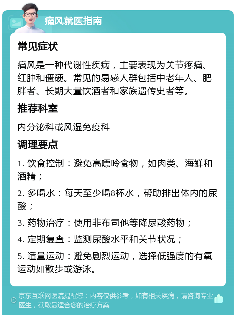 痛风就医指南 常见症状 痛风是一种代谢性疾病，主要表现为关节疼痛、红肿和僵硬。常见的易感人群包括中老年人、肥胖者、长期大量饮酒者和家族遗传史者等。 推荐科室 内分泌科或风湿免疫科 调理要点 1. 饮食控制：避免高嘌呤食物，如肉类、海鲜和酒精； 2. 多喝水：每天至少喝8杯水，帮助排出体内的尿酸； 3. 药物治疗：使用非布司他等降尿酸药物； 4. 定期复查：监测尿酸水平和关节状况； 5. 适量运动：避免剧烈运动，选择低强度的有氧运动如散步或游泳。