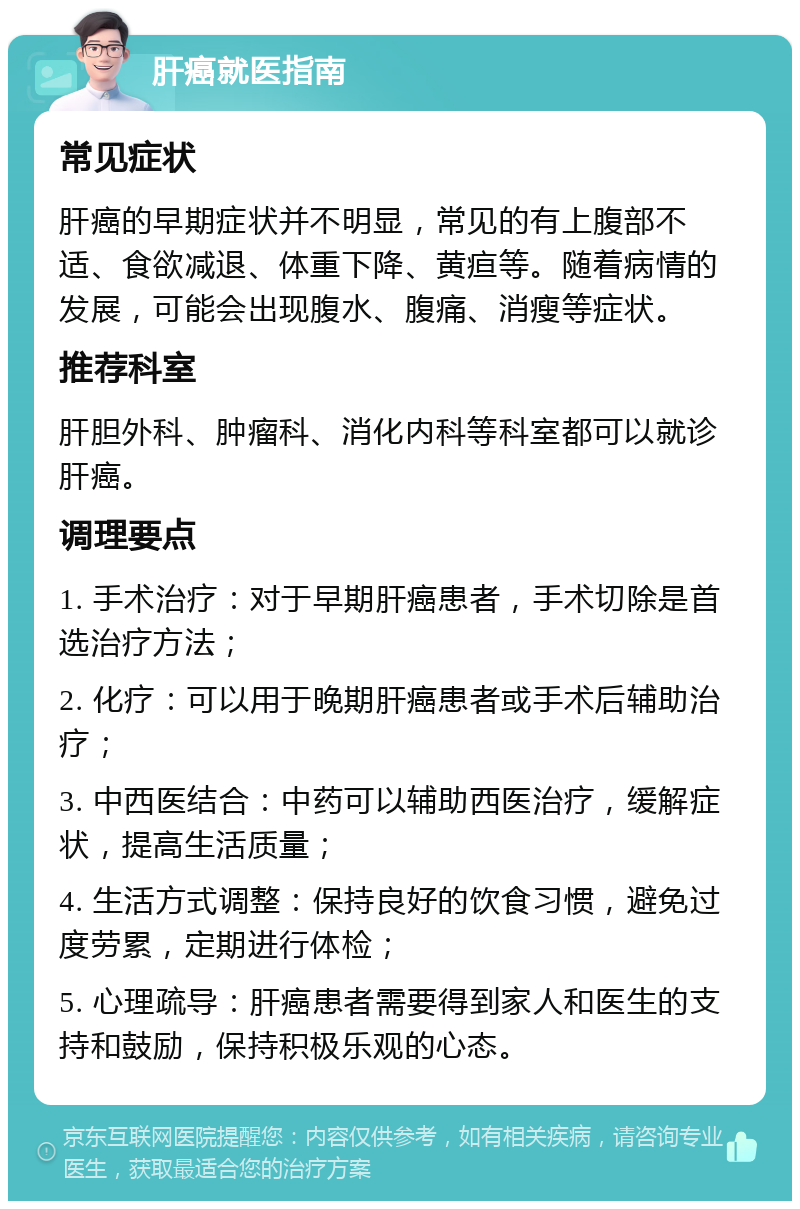 肝癌就医指南 常见症状 肝癌的早期症状并不明显，常见的有上腹部不适、食欲减退、体重下降、黄疸等。随着病情的发展，可能会出现腹水、腹痛、消瘦等症状。 推荐科室 肝胆外科、肿瘤科、消化内科等科室都可以就诊肝癌。 调理要点 1. 手术治疗：对于早期肝癌患者，手术切除是首选治疗方法； 2. 化疗：可以用于晚期肝癌患者或手术后辅助治疗； 3. 中西医结合：中药可以辅助西医治疗，缓解症状，提高生活质量； 4. 生活方式调整：保持良好的饮食习惯，避免过度劳累，定期进行体检； 5. 心理疏导：肝癌患者需要得到家人和医生的支持和鼓励，保持积极乐观的心态。