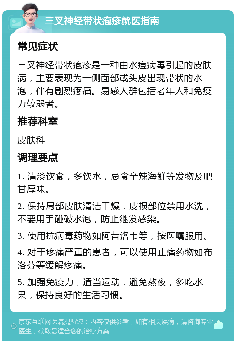 三叉神经带状疱疹就医指南 常见症状 三叉神经带状疱疹是一种由水痘病毒引起的皮肤病，主要表现为一侧面部或头皮出现带状的水泡，伴有剧烈疼痛。易感人群包括老年人和免疫力较弱者。 推荐科室 皮肤科 调理要点 1. 清淡饮食，多饮水，忌食辛辣海鲜等发物及肥甘厚味。 2. 保持局部皮肤清洁干燥，皮损部位禁用水洗，不要用手碰破水泡，防止继发感染。 3. 使用抗病毒药物如阿昔洛韦等，按医嘱服用。 4. 对于疼痛严重的患者，可以使用止痛药物如布洛芬等缓解疼痛。 5. 加强免疫力，适当运动，避免熬夜，多吃水果，保持良好的生活习惯。