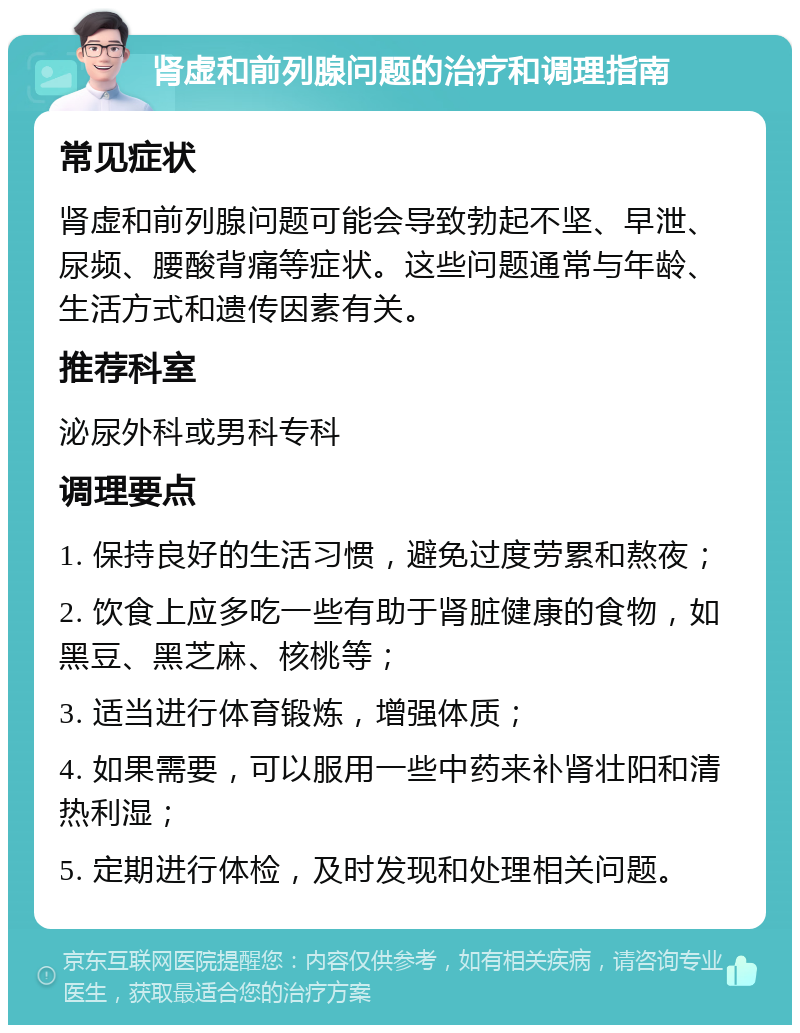 肾虚和前列腺问题的治疗和调理指南 常见症状 肾虚和前列腺问题可能会导致勃起不坚、早泄、尿频、腰酸背痛等症状。这些问题通常与年龄、生活方式和遗传因素有关。 推荐科室 泌尿外科或男科专科 调理要点 1. 保持良好的生活习惯，避免过度劳累和熬夜； 2. 饮食上应多吃一些有助于肾脏健康的食物，如黑豆、黑芝麻、核桃等； 3. 适当进行体育锻炼，增强体质； 4. 如果需要，可以服用一些中药来补肾壮阳和清热利湿； 5. 定期进行体检，及时发现和处理相关问题。