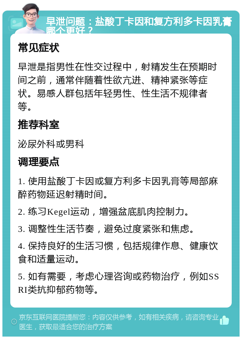 早泄问题：盐酸丁卡因和复方利多卡因乳膏哪个更好？ 常见症状 早泄是指男性在性交过程中，射精发生在预期时间之前，通常伴随着性欲亢进、精神紧张等症状。易感人群包括年轻男性、性生活不规律者等。 推荐科室 泌尿外科或男科 调理要点 1. 使用盐酸丁卡因或复方利多卡因乳膏等局部麻醉药物延迟射精时间。 2. 练习Kegel运动，增强盆底肌肉控制力。 3. 调整性生活节奏，避免过度紧张和焦虑。 4. 保持良好的生活习惯，包括规律作息、健康饮食和适量运动。 5. 如有需要，考虑心理咨询或药物治疗，例如SSRI类抗抑郁药物等。