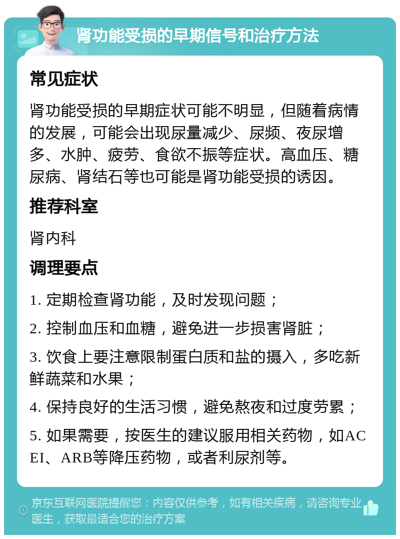 肾功能受损的早期信号和治疗方法 常见症状 肾功能受损的早期症状可能不明显，但随着病情的发展，可能会出现尿量减少、尿频、夜尿增多、水肿、疲劳、食欲不振等症状。高血压、糖尿病、肾结石等也可能是肾功能受损的诱因。 推荐科室 肾内科 调理要点 1. 定期检查肾功能，及时发现问题； 2. 控制血压和血糖，避免进一步损害肾脏； 3. 饮食上要注意限制蛋白质和盐的摄入，多吃新鲜蔬菜和水果； 4. 保持良好的生活习惯，避免熬夜和过度劳累； 5. 如果需要，按医生的建议服用相关药物，如ACEI、ARB等降压药物，或者利尿剂等。