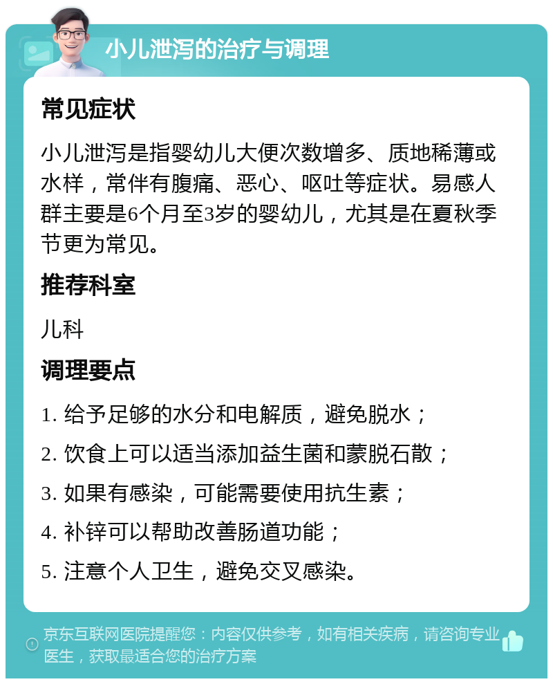 小儿泄泻的治疗与调理 常见症状 小儿泄泻是指婴幼儿大便次数增多、质地稀薄或水样，常伴有腹痛、恶心、呕吐等症状。易感人群主要是6个月至3岁的婴幼儿，尤其是在夏秋季节更为常见。 推荐科室 儿科 调理要点 1. 给予足够的水分和电解质，避免脱水； 2. 饮食上可以适当添加益生菌和蒙脱石散； 3. 如果有感染，可能需要使用抗生素； 4. 补锌可以帮助改善肠道功能； 5. 注意个人卫生，避免交叉感染。