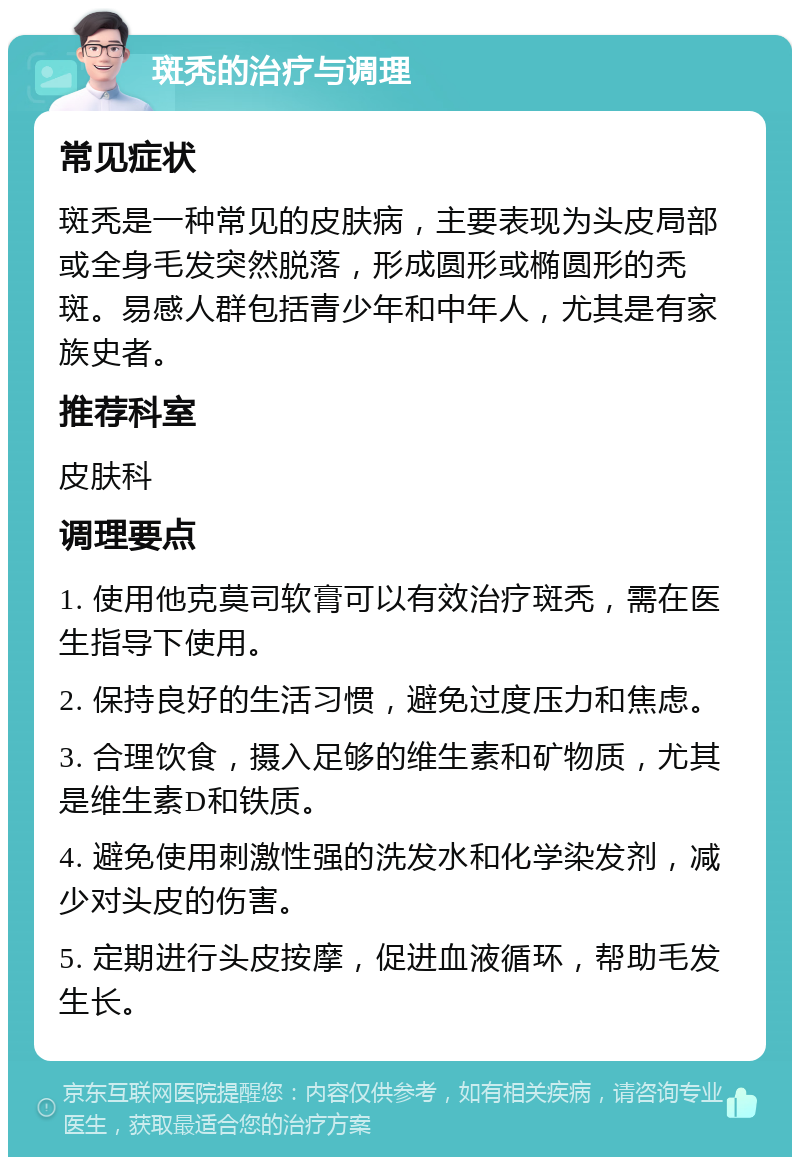 斑秃的治疗与调理 常见症状 斑秃是一种常见的皮肤病，主要表现为头皮局部或全身毛发突然脱落，形成圆形或椭圆形的秃斑。易感人群包括青少年和中年人，尤其是有家族史者。 推荐科室 皮肤科 调理要点 1. 使用他克莫司软膏可以有效治疗斑秃，需在医生指导下使用。 2. 保持良好的生活习惯，避免过度压力和焦虑。 3. 合理饮食，摄入足够的维生素和矿物质，尤其是维生素D和铁质。 4. 避免使用刺激性强的洗发水和化学染发剂，减少对头皮的伤害。 5. 定期进行头皮按摩，促进血液循环，帮助毛发生长。