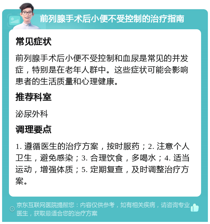 前列腺手术后小便不受控制的治疗指南 常见症状 前列腺手术后小便不受控制和血尿是常见的并发症，特别是在老年人群中。这些症状可能会影响患者的生活质量和心理健康。 推荐科室 泌尿外科 调理要点 1. 遵循医生的治疗方案，按时服药；2. 注意个人卫生，避免感染；3. 合理饮食，多喝水；4. 适当运动，增强体质；5. 定期复查，及时调整治疗方案。