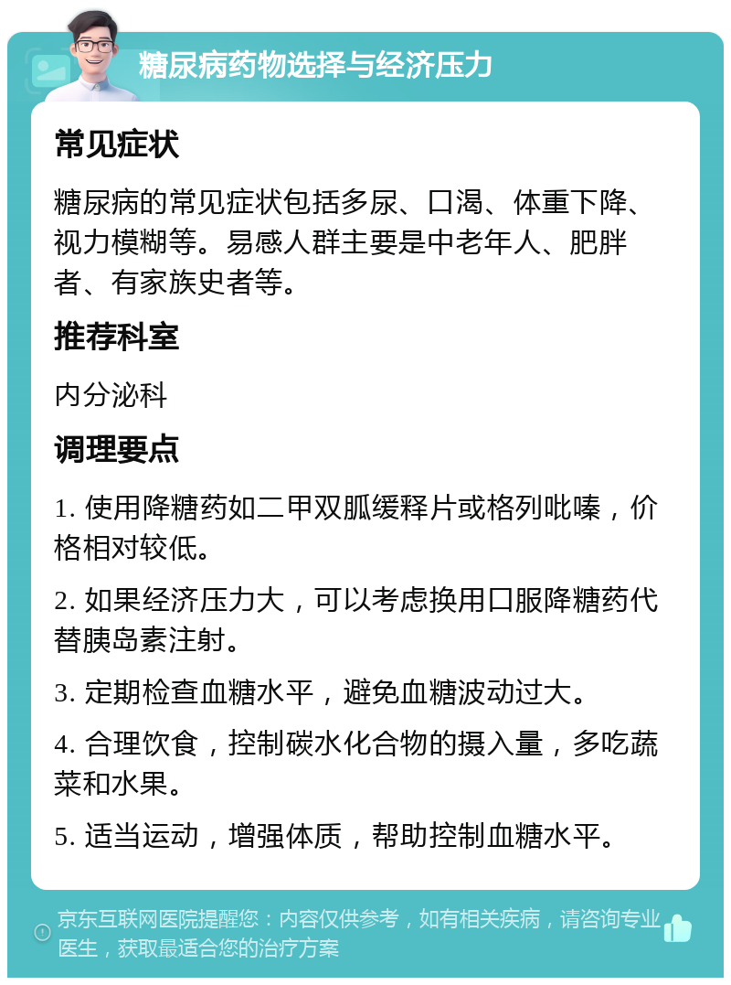 糖尿病药物选择与经济压力 常见症状 糖尿病的常见症状包括多尿、口渴、体重下降、视力模糊等。易感人群主要是中老年人、肥胖者、有家族史者等。 推荐科室 内分泌科 调理要点 1. 使用降糖药如二甲双胍缓释片或格列吡嗪，价格相对较低。 2. 如果经济压力大，可以考虑换用口服降糖药代替胰岛素注射。 3. 定期检查血糖水平，避免血糖波动过大。 4. 合理饮食，控制碳水化合物的摄入量，多吃蔬菜和水果。 5. 适当运动，增强体质，帮助控制血糖水平。