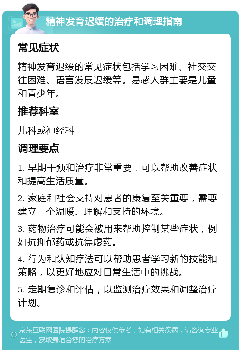 精神发育迟缓的治疗和调理指南 常见症状 精神发育迟缓的常见症状包括学习困难、社交交往困难、语言发展迟缓等。易感人群主要是儿童和青少年。 推荐科室 儿科或神经科 调理要点 1. 早期干预和治疗非常重要，可以帮助改善症状和提高生活质量。 2. 家庭和社会支持对患者的康复至关重要，需要建立一个温暖、理解和支持的环境。 3. 药物治疗可能会被用来帮助控制某些症状，例如抗抑郁药或抗焦虑药。 4. 行为和认知疗法可以帮助患者学习新的技能和策略，以更好地应对日常生活中的挑战。 5. 定期复诊和评估，以监测治疗效果和调整治疗计划。