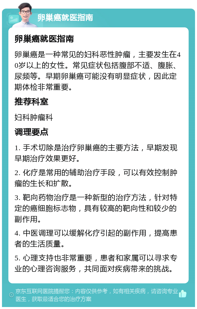 卵巢癌就医指南 卵巢癌就医指南 卵巢癌是一种常见的妇科恶性肿瘤，主要发生在40岁以上的女性。常见症状包括腹部不适、腹胀、尿频等。早期卵巢癌可能没有明显症状，因此定期体检非常重要。 推荐科室 妇科肿瘤科 调理要点 1. 手术切除是治疗卵巢癌的主要方法，早期发现早期治疗效果更好。 2. 化疗是常用的辅助治疗手段，可以有效控制肿瘤的生长和扩散。 3. 靶向药物治疗是一种新型的治疗方法，针对特定的癌细胞标志物，具有较高的靶向性和较少的副作用。 4. 中医调理可以缓解化疗引起的副作用，提高患者的生活质量。 5. 心理支持也非常重要，患者和家属可以寻求专业的心理咨询服务，共同面对疾病带来的挑战。