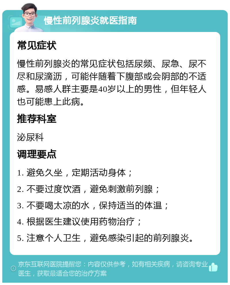 慢性前列腺炎就医指南 常见症状 慢性前列腺炎的常见症状包括尿频、尿急、尿不尽和尿滴沥，可能伴随着下腹部或会阴部的不适感。易感人群主要是40岁以上的男性，但年轻人也可能患上此病。 推荐科室 泌尿科 调理要点 1. 避免久坐，定期活动身体； 2. 不要过度饮酒，避免刺激前列腺； 3. 不要喝太凉的水，保持适当的体温； 4. 根据医生建议使用药物治疗； 5. 注意个人卫生，避免感染引起的前列腺炎。