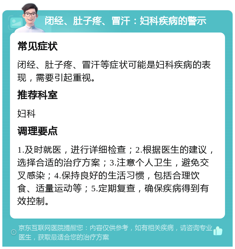 闭经、肚子疼、冒汗：妇科疾病的警示 常见症状 闭经、肚子疼、冒汗等症状可能是妇科疾病的表现，需要引起重视。 推荐科室 妇科 调理要点 1.及时就医，进行详细检查；2.根据医生的建议，选择合适的治疗方案；3.注意个人卫生，避免交叉感染；4.保持良好的生活习惯，包括合理饮食、适量运动等；5.定期复查，确保疾病得到有效控制。