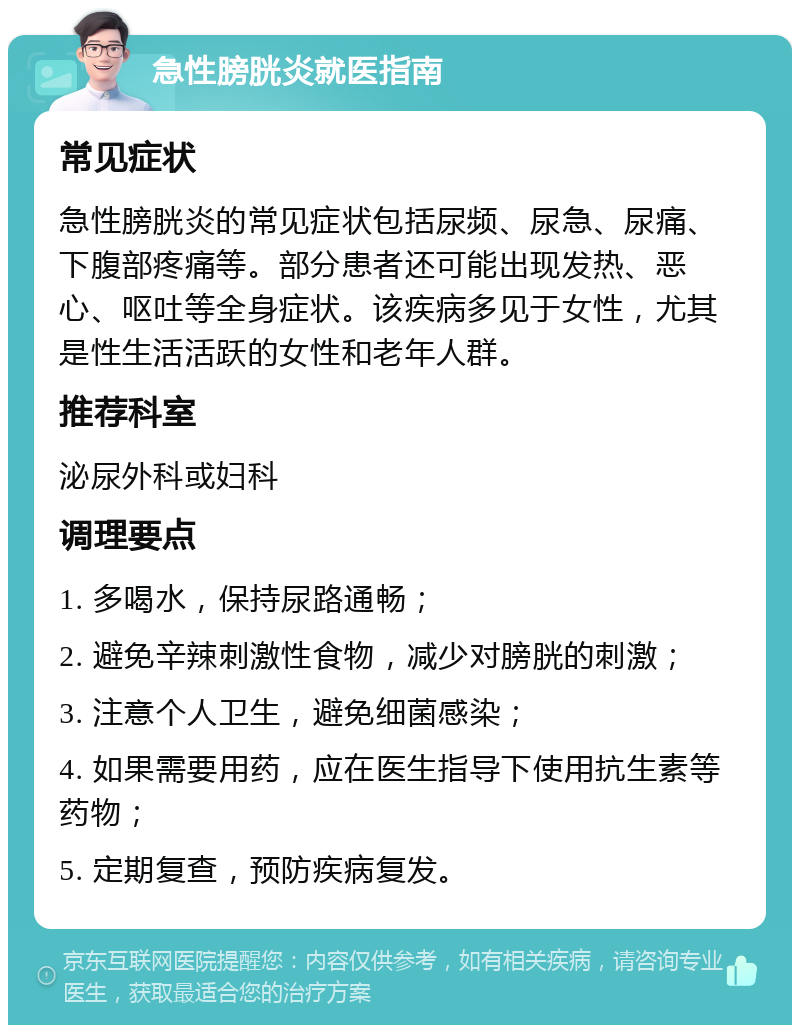 急性膀胱炎就医指南 常见症状 急性膀胱炎的常见症状包括尿频、尿急、尿痛、下腹部疼痛等。部分患者还可能出现发热、恶心、呕吐等全身症状。该疾病多见于女性，尤其是性生活活跃的女性和老年人群。 推荐科室 泌尿外科或妇科 调理要点 1. 多喝水，保持尿路通畅； 2. 避免辛辣刺激性食物，减少对膀胱的刺激； 3. 注意个人卫生，避免细菌感染； 4. 如果需要用药，应在医生指导下使用抗生素等药物； 5. 定期复查，预防疾病复发。