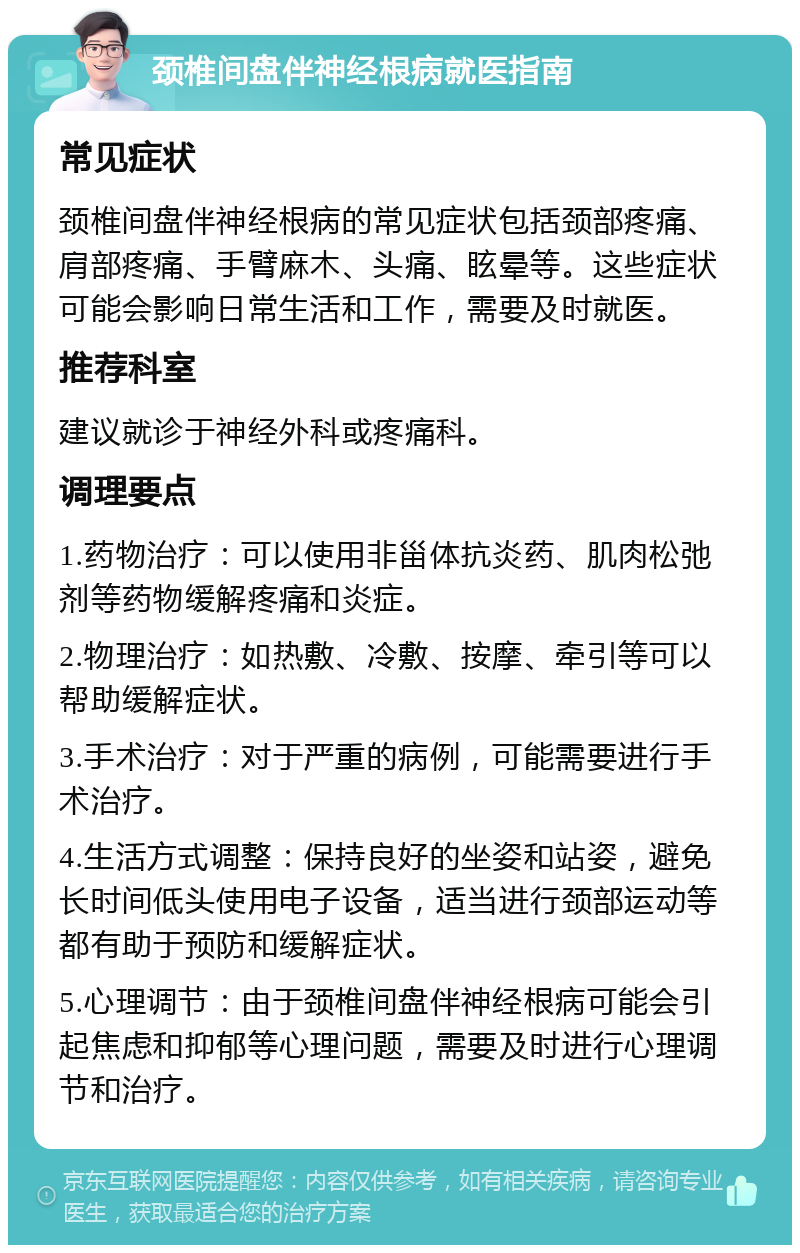 颈椎间盘伴神经根病就医指南 常见症状 颈椎间盘伴神经根病的常见症状包括颈部疼痛、肩部疼痛、手臂麻木、头痛、眩晕等。这些症状可能会影响日常生活和工作，需要及时就医。 推荐科室 建议就诊于神经外科或疼痛科。 调理要点 1.药物治疗：可以使用非甾体抗炎药、肌肉松弛剂等药物缓解疼痛和炎症。 2.物理治疗：如热敷、冷敷、按摩、牵引等可以帮助缓解症状。 3.手术治疗：对于严重的病例，可能需要进行手术治疗。 4.生活方式调整：保持良好的坐姿和站姿，避免长时间低头使用电子设备，适当进行颈部运动等都有助于预防和缓解症状。 5.心理调节：由于颈椎间盘伴神经根病可能会引起焦虑和抑郁等心理问题，需要及时进行心理调节和治疗。