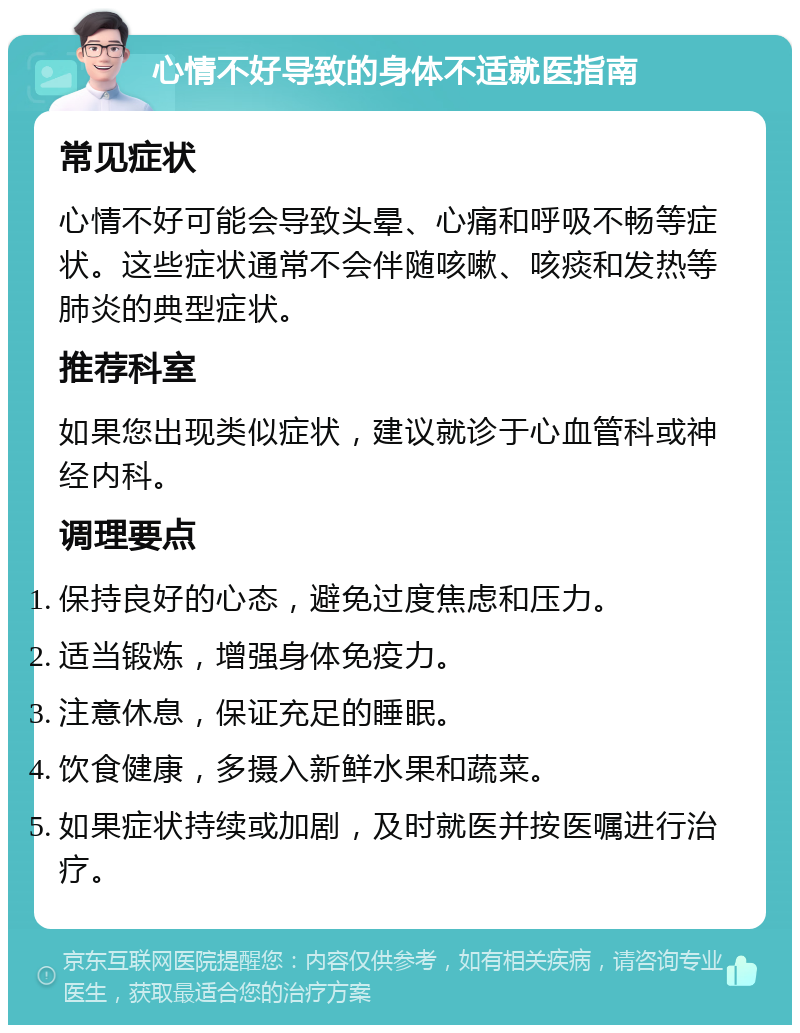 心情不好导致的身体不适就医指南 常见症状 心情不好可能会导致头晕、心痛和呼吸不畅等症状。这些症状通常不会伴随咳嗽、咳痰和发热等肺炎的典型症状。 推荐科室 如果您出现类似症状，建议就诊于心血管科或神经内科。 调理要点 保持良好的心态，避免过度焦虑和压力。 适当锻炼，增强身体免疫力。 注意休息，保证充足的睡眠。 饮食健康，多摄入新鲜水果和蔬菜。 如果症状持续或加剧，及时就医并按医嘱进行治疗。