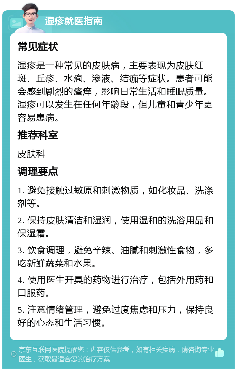 湿疹就医指南 常见症状 湿疹是一种常见的皮肤病，主要表现为皮肤红斑、丘疹、水疱、渗液、结痂等症状。患者可能会感到剧烈的瘙痒，影响日常生活和睡眠质量。湿疹可以发生在任何年龄段，但儿童和青少年更容易患病。 推荐科室 皮肤科 调理要点 1. 避免接触过敏原和刺激物质，如化妆品、洗涤剂等。 2. 保持皮肤清洁和湿润，使用温和的洗浴用品和保湿霜。 3. 饮食调理，避免辛辣、油腻和刺激性食物，多吃新鲜蔬菜和水果。 4. 使用医生开具的药物进行治疗，包括外用药和口服药。 5. 注意情绪管理，避免过度焦虑和压力，保持良好的心态和生活习惯。